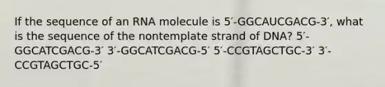 If the sequence of an RNA molecule is 5′-GGCAUCGACG-3′, what is the sequence of the nontemplate strand of DNA? 5′-GGCATCGACG-3′ 3′-GGCATCGACG-5′ 5′-CCGTAGCTGC-3′ 3′-CCGTAGCTGC-5′