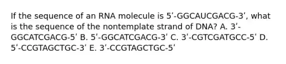 If the sequence of an RNA molecule is 5ʹ-GGCAUCGACG-3ʹ, what is the sequence of the nontemplate strand of DNA? A. 3ʹ-GGCATCGACG-5ʹ B. 5ʹ-GGCATCGACG-3ʹ C. 3ʹ-CGTCGATGCC-5ʹ D. 5ʹ-CCGTAGCTGC-3ʹ E. 3ʹ-CCGTAGCTGC-5ʹ