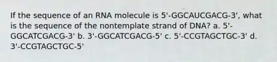 If the sequence of an RNA molecule is 5'-GGCAUCGACG-3', what is the sequence of the nontemplate strand of DNA? a. 5'-GGCATCGACG-3' b. 3'-GGCATCGACG-5' c. 5'-CCGTAGCTGC-3' d. 3'-CCGTAGCTGC-5'