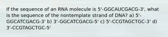 If the sequence of an RNA molecule is 5'-GGCAUCGACG-3', what is the sequence of the nontemplate strand of DNA? a) 5'-GGCATCGACG-3' b) 3'-GGCATCGACG-5' c) 5'-CCGTAGCTGC-3' d) 3'-CCGTAGCTGC-5'