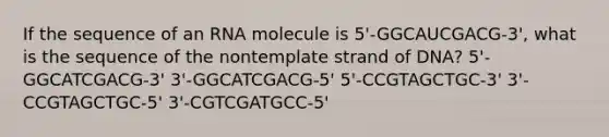 If the sequence of an RNA molecule is 5'-GGCAUCGACG-3', what is the sequence of the nontemplate strand of DNA? 5'-GGCATCGACG-3' 3'-GGCATCGACG-5' 5'-CCGTAGCTGC-3' 3'-CCGTAGCTGC-5' 3'-CGTCGATGCC-5'