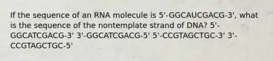 If the sequence of an RNA molecule is 5'-GGCAUCGACG-3', what is the sequence of the nontemplate strand of DNA? 5'-GGCATCGACG-3' 3'-GGCATCGACG-5' 5'-CCGTAGCTGC-3' 3'-CCGTAGCTGC-5'