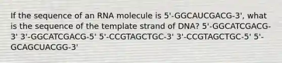 If the sequence of an RNA molecule is 5'-GGCAUCGACG-3', what is the sequence of the template strand of DNA? 5'-GGCATCGACG-3' 3'-GGCATCGACG-5' 5'-CCGTAGCTGC-3' 3'-CCGTAGCTGC-5' 5'-GCAGCUACGG-3'