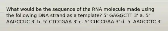 What would be the sequence of the RNA molecule made using the following DNA strand as a template? 5' GAGGCTT 3' a. 5' AAGCCUC 3' b. 5' CTCCGAA 3' c. 5' CUCCGAA 3' d. 5' AAGCCTC 3'