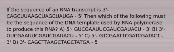 If the sequence of an RNA transcript is 3'- CAGCUUAAGCUAGCUAUGA - 5' Then which of the following must be the sequence of the DNA template used by RNA polymerase to produce this RNA? A) 5'- GUCGAAUUCGAUCGAUACU - 3' B) 3'- GUCGAAUUCGAUCGAUACU - 5' C) 5'- GTCGAATTCGATCGATACT - 3' D) 3'- CAGCTTAAGCTAGCTATGA - 5