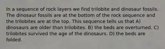 In a sequence of rock layers we find trilobite and dinosaur fossils. The dinosaur fossils are at the bottom of the rock sequence and the trilobites are at the top. This sequence tells us that A) dinosaurs are older than trilobites. B) the beds are overturned. C) trilobites survived the age of the dinosaurs. D) the beds are folded.