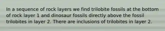 In a sequence of rock layers we find trilobite fossils at the bottom of rock layer 1 and dinosaur fossils directly above the fossil trilobites in layer 2. There are inclusions of trilobites in layer 2.