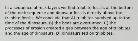 In a sequence of rock layers we find trilobite fossils at the bottom of the rock sequence and dinosaur fossils directly above the trilobite fossils. We conclude that A) trilobites survived up to the time of the dinosaurs. B) the beds are overturned. C) the processes of erosion created a gap between the age of trilobites and the age of dinosaurs. D) dinosaurs fed on trilobites.