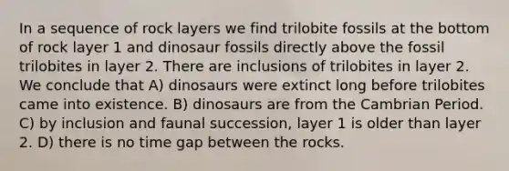 In a sequence of rock layers we find trilobite fossils at the bottom of rock layer 1 and dinosaur fossils directly above the fossil trilobites in layer 2. There are inclusions of trilobites in layer 2. We conclude that A) dinosaurs were extinct long before trilobites came into existence. B) dinosaurs are from the Cambrian Period. C) by inclusion and faunal succession, layer 1 is older than layer 2. D) there is no time gap between the rocks.