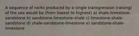 A sequence of rocks produced by a single transgression (raising) of the sea would be (from lowest to highest) a) shale-limestone-sandstone b) sandstone-limestone-shale c) limestone-shale-sandstone d) shale-sandstone-limestone e) sandstone-shale-limestone