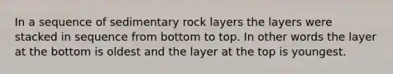 In a sequence of sedimentary rock layers the layers were stacked in sequence from bottom to top. In other words the layer at the bottom is oldest and the layer at the top is youngest.