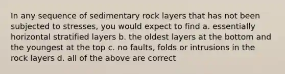 In any sequence of sedimentary rock layers that has not been subjected to stresses, you would expect to find a. essentially horizontal stratified layers b. the oldest layers at the bottom and the youngest at the top c. no faults, folds or intrusions in the rock layers d. all of the above are correct