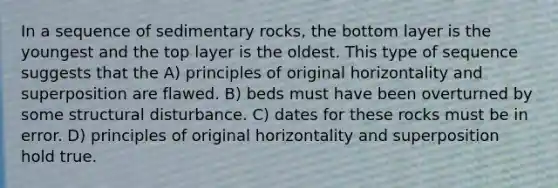 In a sequence of sedimentary rocks, the bottom layer is the youngest and the top layer is the oldest. This type of sequence suggests that the A) principles of original horizontality and superposition are flawed. B) beds must have been overturned by some structural disturbance. C) dates for these rocks must be in error. D) principles of original horizontality and superposition hold true.