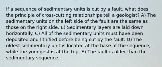 If a sequence of sedimentary units is cut by a fault, what does the principle of cross-cutting relationships tell a geologist? A) The sedimentary units on the left side of the fault are the same as those on the right side. B) Sedimentary layers are laid down horizontally. C) All of the sedimentary units must have been deposited and lithified before being cut by the fault. D) The oldest sedimentary unit is located at the base of the sequence, while the youngest is at the top. E) The fault is older than the sedimentary sequence.