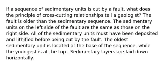 If a sequence of sedimentary units is cut by a fault, what does the principle of cross-cutting relationships tell a geologist? The fault is older than the sedimentary sequence. The sedimentary units on the left side of the fault are the same as those on the right side. All of the sedimentary units must have been deposited and lithified before being cut by the fault. The oldest sedimentary unit is located at the base of the sequence, while the youngest is at the top . Sedimentary layers are laid down horizontally.