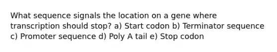 What sequence signals the location on a gene where transcription should stop? a) Start codon b) Terminator sequence c) Promoter sequence d) Poly A tail e) Stop codon