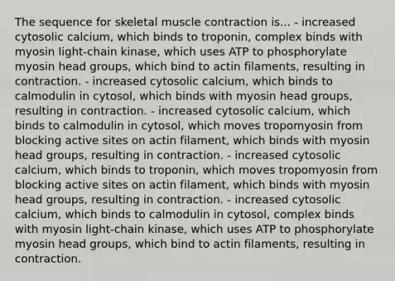 The sequence for skeletal muscle contraction is... - increased cytosolic calcium, which binds to troponin, complex binds with myosin light-chain kinase, which uses ATP to phosphorylate myosin head groups, which bind to actin filaments, resulting in contraction. - increased cytosolic calcium, which binds to calmodulin in cytosol, which binds with myosin head groups, resulting in contraction. - increased cytosolic calcium, which binds to calmodulin in cytosol, which moves tropomyosin from blocking active sites on actin filament, which binds with myosin head groups, resulting in contraction. - increased cytosolic calcium, which binds to troponin, which moves tropomyosin from blocking active sites on actin filament, which binds with myosin head groups, resulting in contraction. - increased cytosolic calcium, which binds to calmodulin in cytosol, complex binds with myosin light-chain kinase, which uses ATP to phosphorylate myosin head groups, which bind to actin filaments, resulting in contraction.