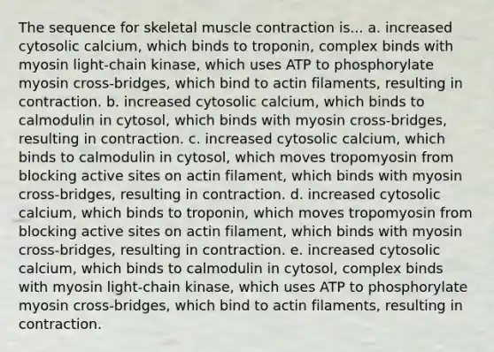 The sequence for skeletal muscle contraction is... a. increased cytosolic calcium, which binds to troponin, complex binds with myosin light-chain kinase, which uses ATP to phosphorylate myosin cross-bridges, which bind to actin filaments, resulting in contraction. b. increased cytosolic calcium, which binds to calmodulin in cytosol, which binds with myosin cross-bridges, resulting in contraction. c. increased cytosolic calcium, which binds to calmodulin in cytosol, which moves tropomyosin from blocking active sites on actin filament, which binds with myosin cross-bridges, resulting in contraction. d. increased cytosolic calcium, which binds to troponin, which moves tropomyosin from blocking active sites on actin filament, which binds with myosin cross-bridges, resulting in contraction. e. increased cytosolic calcium, which binds to calmodulin in cytosol, complex binds with myosin light-chain kinase, which uses ATP to phosphorylate myosin cross-bridges, which bind to actin filaments, resulting in contraction.