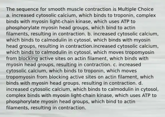 The sequence for smooth muscle contraction is Multiple Choice a. increased cytosolic calcium, which binds to troponin, complex binds with myosin light-chain kinase, which uses ATP to phosphorylate myosin head groups, which bind to actin filaments, resulting in contraction. b. increased cytosolic calcium, which binds to calmodulin in cytosol, which binds with myosin head groups, resulting in contraction.increased cytosolic calcium, which binds to calmodulin in cytosol, which moves tropomyosin from blocking active sites on actin filament, which binds with myosin head groups, resulting in contraction. c. increased cytosolic calcium, which binds to troponin, which moves tropomyosin from blocking active sites on actin filament, which binds with myosin head groups, resulting in contraction. d. increased cytosolic calcium, which binds to calmodulin in cytosol, complex binds with myosin light-chain kinase, which uses ATP to phosphorylate myosin head groups, which bind to actin filaments, resulting in contraction.