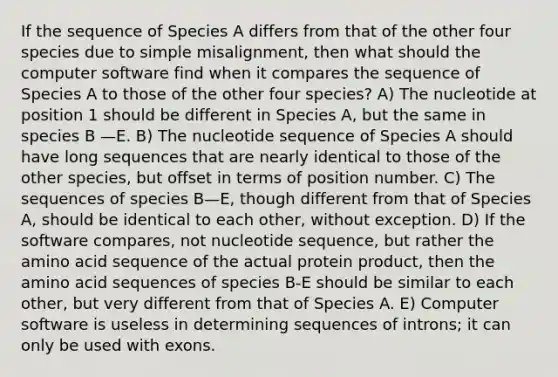 If the sequence of Species A differs from that of the other four species due to simple misalignment, then what should the computer software find when it compares the sequence of Species A to those of the other four species? A) The nucleotide at position 1 should be different in Species A, but the same in species B —E. B) The nucleotide sequence of Species A should have long sequences that are nearly identical to those of the other species, but offset in terms of position number. C) The sequences of species B—E, though different from that of Species A, should be identical to each other, without exception. D) If the software compares, not nucleotide sequence, but rather the amino acid sequence of the actual protein product, then the amino acid sequences of species B-E should be similar to each other, but very different from that of Species A. E) Computer software is useless in determining sequences of introns; it can only be used with exons.