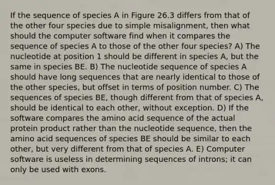 If the sequence of species A in Figure 26.3 differs from that of the other four species due to simple misalignment, then what should the computer software find when it compares the sequence of species A to those of the other four species? A) The nucleotide at position 1 should be different in species A, but the same in species BE. B) The nucleotide sequence of species A should have long sequences that are nearly identical to those of the other species, but offset in terms of position number. C) The sequences of species BE, though different from that of species A, should be identical to each other, without exception. D) If the software compares the amino acid sequence of the actual protein product rather than the nucleotide sequence, then the amino acid sequences of species BE should be similar to each other, but very different from that of species A. E) Computer software is useless in determining sequences of introns; it can only be used with exons.