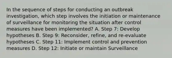 In the sequence of steps for conducting an outbreak investigation, which step involves the initiation or maintenance of surveillance for monitoring the situation after control measures have been implemented? A. Step 7: Develop hypotheses B. Step 9: Reconsider, refine, and re-evaluate hypotheses C. Step 11: Implement control and prevention measures D. Step 12: Initiate or maintain Surveillance