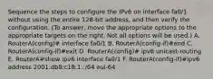 Sequence the steps to configure the IPv6 on interface fa0/1 without using the entire 128-bit address, and then verify the configuration. (To answer, move the appropriate options to the appropriate targets on the right. Not all options will be used.) A. RouterA(config)# interface fa0/1 B. RouterA(config-if)#end C. RouterA(config-if)#exit D. RouterA(config)# ipv6 unicast-routing E. RouterA#show ipv6 interface fa0/1 F. RouterA(config-if)#ipv6 address 2001:db8:c18:1::/64 eui-64