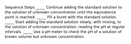 Sequence Steps _____ Continue adding the standard solution to the solution of unknown concentration until the equivalence point is reached. _____ Fill a buret with the standard solution. _____ Start adding the standard solution slowly, with mixing, to the solution of unknown concentration, reading the pH at regular intervals. _____ Use a pH meter to check the pH of a solution of known volume but unknown concentration.