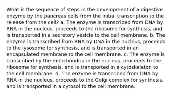 What is the sequence of steps in the development of a digestive enzyme by the pancreas cells from the initial transcription to the release from the cell? a. The enzyme is transcribed from DNA by RNA in the nucleus, proceeds to the ribosome for synthesis, and is transported in a secretory vesicle to the cell membrane. b. The enzyme is transcribed from RNA by DNA in the nucleus, proceeds to the lysosome for synthesis, and is transported in an encapsulated membrane to the cell membrane. c. The enzyme is transcribed by the mitochondria in the nucleus, proceeds to the ribosome for synthesis, and is transported in a cytoskeleton to the cell membrane. d. The enzyme is transcribed from DNA by RNA in the nucleus, proceeds to the Golgi complex for synthesis, and is transported in a cytosol to the cell membrane.