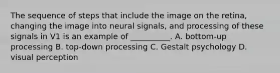 The sequence of steps that include the image on the retina, changing the image into neural signals, and processing of these signals in V1 is an example of __________. A. bottom-up processing B. top-down processing C. <a href='https://www.questionai.com/knowledge/kXFqfD2Y5U-gestalt-psychology' class='anchor-knowledge'>gestalt psychology</a> D. <a href='https://www.questionai.com/knowledge/kOvDCvUqGn-visual-perception' class='anchor-knowledge'>visual perception</a>