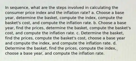 In sequence, what are the steps involved in calculating the consumer price index and the inflation rate? a. Choose a base year, determine the basket, compute the index, compute the basket's cost, and compute the inflation rate. b. Choose a base year, find the prices, determine the basket, compute the basket's cost, and compute the inflation rate. c. Determine the basket, find the prices, compute the basket's cost, choose a base year and compute the index, and compute the inflation rate. d. Determine the basket, find the prices, compute the index, choose a base year, and compute the inflation rate.