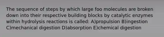 The sequence of steps by which large foo molecules are broken down into their respective building blocks by catalytic enzymes within hydrolysis reactions is called: A)propulsion B)ingestion C)mechanical digestion D)absorption E)chemical digestion