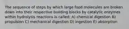 The sequence of steps by which large food molecules are broken down into their respective building blocks by catalytic enzymes within hydrolysis reactions is called: A) chemical digestion B) propulsion C) mechanical digestion D) ingestion E) absorption