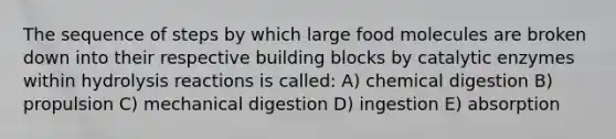 The sequence of steps by which large food molecules are broken down into their respective building blocks by catalytic enzymes within hydrolysis reactions is called: A) chemical digestion B) propulsion C) mechanical digestion D) ingestion E) absorption