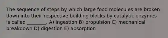 The sequence of steps by which large food molecules are broken down into their respective building blocks by catalytic enzymes is called ________. A) ingestion B) propulsion C) mechanical breakdown D) digestion E) absorption