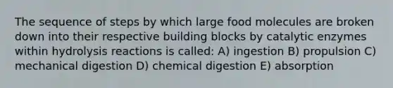 The sequence of steps by which large food molecules are broken down into their respective building blocks by catalytic enzymes within hydrolysis reactions is called: A) ingestion B) propulsion C) mechanical digestion D) chemical digestion E) absorption