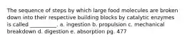 The sequence of steps by which large food molecules are broken down into their respective building blocks by catalytic enzymes is called __________. a. ingestion b. propulsion c. mechanical breakdown d. digestion e. absorption pg. 477