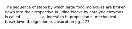 The sequence of steps by which large food molecules are broken down into their respective building blocks by catalytic enzymes is called __________. a. ingestion b. propulsion c. mechanical breakdown d. digestion e. absorption pg. 477