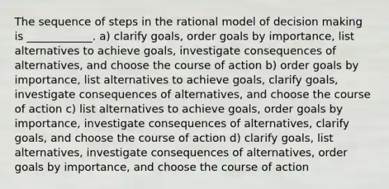 The sequence of steps in the rational model of decision making is ____________. a) clarify goals, order goals by importance, list alternatives to achieve goals, investigate consequences of alternatives, and choose the course of action b) order goals by importance, list alternatives to achieve goals, clarify goals, investigate consequences of alternatives, and choose the course of action c) list alternatives to achieve goals, order goals by importance, investigate consequences of alternatives, clarify goals, and choose the course of action d) clarify goals, list alternatives, investigate consequences of alternatives, order goals by importance, and choose the course of action