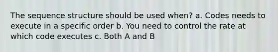 The sequence structure should be used when? a. Codes needs to execute in a specific order b. You need to control the rate at which code executes c. Both A and B