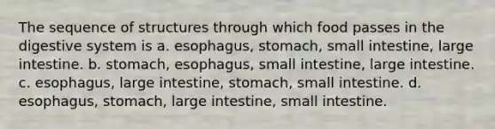 The sequence of structures through which food passes in the digestive system is a. esophagus, stomach, small intestine, large intestine. b. stomach, esophagus, small intestine, large intestine. c. esophagus, large intestine, stomach, small intestine. d. esophagus, stomach, large intestine, small intestine.