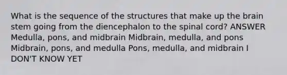 What is the sequence of the structures that make up the brain stem going from the diencephalon to the spinal cord? ANSWER Medulla, pons, and midbrain Midbrain, medulla, and pons Midbrain, pons, and medulla Pons, medulla, and midbrain I DON'T KNOW YET