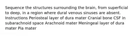 Sequence the structures surrounding the brain, from superficial to deep, in a region where dural venous sinuses are absent. Instructions Periosteal layer of dura mater Cranial bone CSF in subarachnoid space Arachnoid mater Meningeal layer of dura mater Pia mater