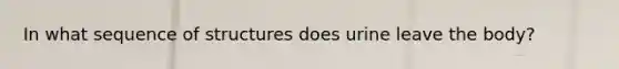 In what sequence of structures does urine leave the body?