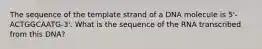 The sequence of the template strand of a DNA molecule is 5'-ACTGGCAATG-3'. What is the sequence of the RNA transcribed from this DNA?