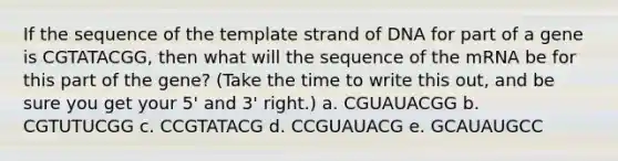 If the sequence of the template strand of DNA for part of a gene is CGTATACGG, then what will the sequence of the mRNA be for this part of the gene? (Take the time to write this out, and be sure you get your 5' and 3' right.) a. CGUAUACGG b. CGTUTUCGG c. CCGTATACG d. CCGUAUACG e. GCAUAUGCC