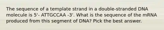 The sequence of a template strand in a double-stranded DNA molecule is 5'- ATTGCCAA -3'. What is the sequence of the mRNA produced from this segment of DNA? Pick the best answer.