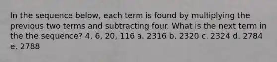 In the sequence below, each term is found by multiplying the previous two terms and subtracting four. What is the next term in the the sequence? 4, 6, 20, 116 a. 2316 b. 2320 c. 2324 d. 2784 e. 2788