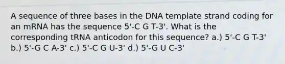 A sequence of three bases in the DNA template strand coding for an mRNA has the sequence 5'-C G T-3'. What is the corresponding tRNA anticodon for this sequence? a.) 5'-C G T-3' b.) 5'-G C A-3' c.) 5'-C G U-3' d.) 5'-G U C-3'