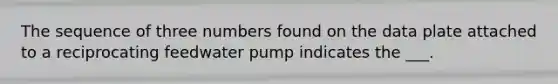 The sequence of three numbers found on the data plate attached to a reciprocating feedwater pump indicates the ___.